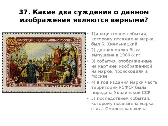 37. Какие два суждения о данном изображении являются верными? 1)инициатором события, которому посвящена марка, был Б. Хмельницкий 2) данная марка была выпущена в 1960-х гг. 3) события, отображенные на картине, изображенной на марке, происходили в Москве 4) в год издания марки часть территории РСФСР была передана Украинской ССР 5) последствием события, которому посвящена марка, стала Смоленская война Ответ14