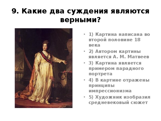 9. Какие два суждения являются верными? 1) Картина написана во второй половине 18 века 2) Автором картины является А. М. Матвеев 3) Картина является примером парадного портрета 4) В картине отражены принципы импрессионизма 5) Художник изобразил средневековый сюжет Левицкий «Екатерина2 – законодательница в храме правосудия», 1783г. Ответ13