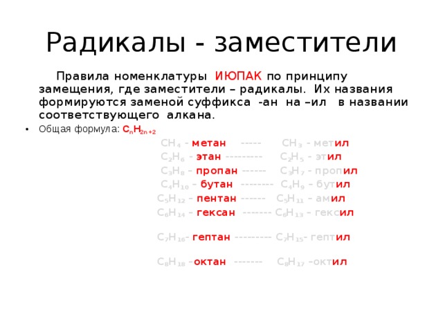 Радикалы - заместители  Правила номенклатуры ИЮПАК по принципу замещения, где заместители – радикалы. Их названия формируются заменой суффикса -ан на –ил в названии соответствующего алкана. Общая формула: С n Н 2n +2   CH 4 - метан   -----   CH 3 - мет ил  C 2 H 6 - этан --------- C 2 H 5 - эт ил   C 3 H 8 – пропан ------ C 3 H 7 - проп ил  C 4 H 10 – бутан -------- C 4 H 9 – бут ил   C 5 H 12 – пентан ------ C 5 H 11 – ам ил   C 6 H 14 – гексан ------- C 6 H 13 – гекс ил   C 7 H 16 - гептан --------- C 7 H 15 - гепт ил   C 8 H 18 – октан ------- C 8 H 17 –окт ил   