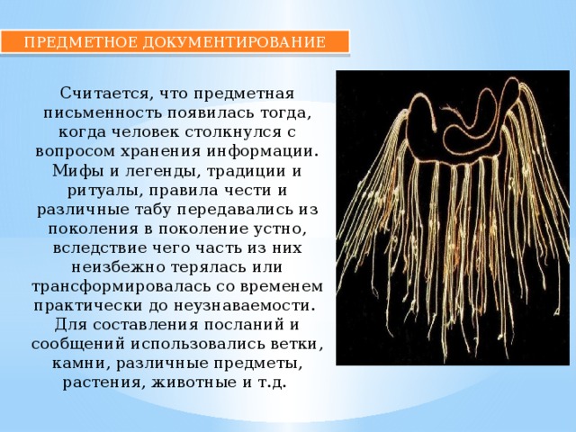 ПРЕДМЕТНОЕ ДОКУМЕНТИРОВАНИЕ Считается, что предметная письменность появилась тогда, когда человек столкнулся с вопросом хранения информации. Мифы и легенды, традиции и ритуалы, правила чести и различные табу передавались из поколения в поколение устно, вследствие чего часть из них неизбежно терялась или трансформировалась со временем практически до неузнаваемости. Для составления посланий и сообщений использовались ветки, камни, различные предметы, растения, животные и т.д. 