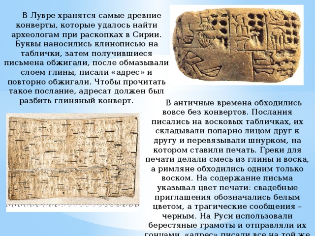  В Лувре хранятся самые древние конверты, которые удалось найти археологам при раскопках в Сирии. Буквы наносились клинописью на таблички, затем получившиеся письмена обжигали, после обмазывали слоем глины, писали «адрес» и повторно обжигали. Чтобы прочитать такое послание, адресат должен был разбить глиняный конверт.          В античные времена обходились вовсе без конвертов. Послания писались на восковых табличках, их складывали попарно лицом друг к другу и перевязывали шнурком, на котором ставили печать. Греки для печати делали смесь из глины и воска, а римляне обходились одним только воском. На содержание письма указывал цвет печати: свадебные приглашения обозначались белым цветом, а трагические сообщения – черным. На Руси использовали берестяные грамоты и отправляли их гонцами, «адрес» писали все на той же бересте и привязывали к посланию ниткой.          