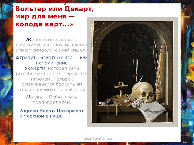 «Что ни толкуй Вольтер или Декарт, м ир для меня — колода карт...» Ж ивописные сюжеты с картами, костями, игроками имеют символический смысл. А трибуты азартных игр — как напоминание о смерти , которая сама по себе часто представляется игроком. Человек осмеливается бросить ей вызов и начинает с ней игру. Н о увы… Победитель предопределён. Адриан Коорт. Натюрморт с черепом в нише Iraida Mokshanova 