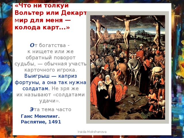 «Что ни толкуй Вольтер или Декарт, м ир для меня — колода карт...» О т богатства - к нищете или же обратный поворот судьбы, — обычная участь карточного игрока. Выигрыш — каприз фортуны,   а она так нужна солдатам. Не зря же их называют «солдатами удачи». Э та тема часто присутствует в сценах распятия Христа. Ганс Мемлинг. Распятие, 1491 Iraida Mokshanova 