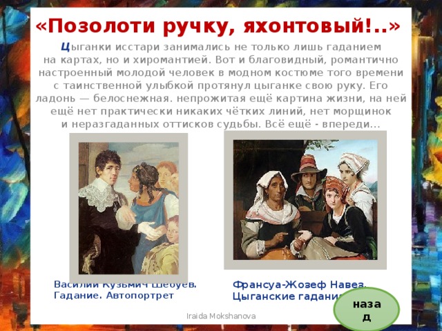 «Позолоти ручку, яхонтовый!..» Ц ыганки исстари занимались не только лишь гаданием на картах, но и хиромантией. Вот и благовидный, романтично настроенный молодой человек в модном костюме того времени с таинственной улыбкой протянул цыганке свою руку. Его ладонь — белоснежная. непрожитая ещё картина жизни, на ней ещё нет практически никаких чётких линий, нет морщинок и неразгаданных оттисков судьбы. Всё ещё - впереди… Василий Кузьмич Шебуев. Гадание. Автопортрет Франсуа-Жозеф Навез. Цыганские гадания назад Iraida Mokshanova 