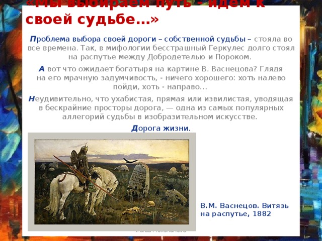 «Мы выбираем путь - идём к своей судьбе…» П роблема выбора своей дороги – собственной судьбы – стояла во все времена. Так, в мифологии бесстрашный Геркулес долго стоял на распутье между Добродетелью и Пороком. А  вот что ожидает богатыря на картине В. Васнецова? Глядя на его мрачную задумчивость, - ничего хорошего: хоть налево пойди, хоть - направо… Н еудивительно, что ухабистая, прямая или извилистая, уводящая в бескрайние просторы дорога, — одна из самых популярных аллегорий судьбы в изобразительном искусстве. Д орога жизни. В.М. Васнецов. Витязь на распутье, 1882 Iraida Mokshanova 