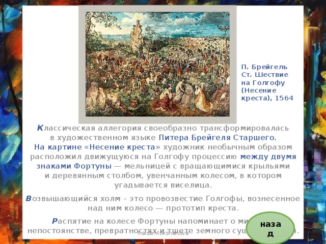 П. Брейгель Ст. Шествие на Голгофу (Несение креста), 1564 К лассическая аллегория своеобразно трансформировалась в художественном языке Питера Брейгеля Старшего. На картине «Несение креста» художник необычным образом расположил движущуюся на Голгофу процессию между двумя знаками Фортуны  — мельницей с вращающимися крыльями и деревянным столбом, увенчанным колесом, в котором угадывается виселица. В озвышающийся холм – это провозвестие Голгофы, вознесенное над ним колесо — прототип креста. Р аспятие на колесе Фортуны напоминает о мировом непостоянстве, превратностях и тщете земного существования. назад Iraida Mokshanova 