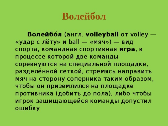 Волейбол  Волейбо́л  (англ.  volleyball  от volley — «удар с лёту» и ball — «мяч») — вид спорта, командная спортивная  игра , в процессе которой две команды соревнуются на специальной площадке, разделённой сеткой, стремясь направить мяч на сторону соперника таким образом, чтобы он приземлился на площадке противника (добить до пола), либо чтобы игрок защищающейся команды допустил ошибку 