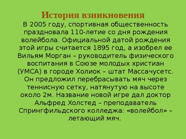 История взникновения  В 2005 году, спортивная общественность праздновала 110-летие со дня рождения волейбола. Официальной датой рождения этой игры считается 1895 год, а изобрел ее Вильям Морган – руководитель физического воспитания в Союзе молодых христиан (УМСА) в городе Холиок – штат Массачусетс. Он предложил перебрасывать мяч через теннисную сетку, натянутую на высоте около 2м. Название новой игре дал доктор Альфред Холстед – преподаватель Спрингфильдского колледжа: «волейбол» – летающий мяч. 