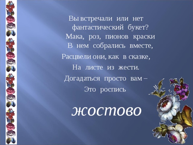 Вы встречали  или  нет  фантастический  букет?  Мака,  роз,  пионов  краски  В  нем  собрались  вместе, Расцвели они, как  в сказке, На  листе  из  жести. Догадаться  просто  вам – Это  роспись жостово 