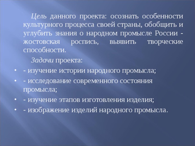   Цель данного проекта: осознать особенности культурного процесса своей страны, обобщить и углубить знания о народном промысле России - жостовская роспись, выявить творческие способности.   Задачи проекта: - изучение истории народного промысла; - исследование современного состояния промысла; - изучение этапов изготовления изделия; - изображение изделий народного промысла. 