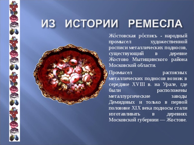   Жо́стовская ро́спись - народный промысел художественной росписи металлических подносов, существующий в деревне Жостово Мытищинского района Московской области.   Промысел расписных металлических подносов возник в середине XVIII в. на Урале, где были расположены металлургические заводы Демидовых и только в первой половине XIX века подносы стали изготавливать в деревнях Московской губернии — Жостове. 