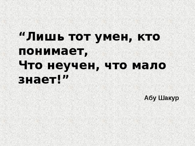 “ Лишь тот умен, кто понимает, Что неучен, что мало знает!”  Абу Шакур  