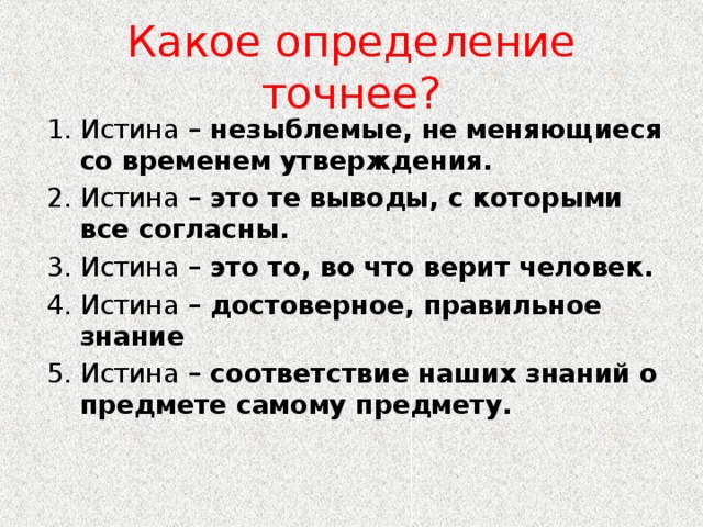 Какое определение точнее? Истина – незыблемые, не меняющиеся со временем утверждения. Истина – это те выводы, с которыми все согласны. Истина – это то, во что верит человек. Истина – достоверное, правильное знание Истина – соответствие наших знаний о предмете самому предмету. 
