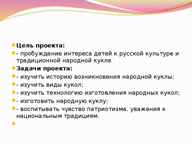 Цель проекта: - пробуждение интереса детей к русской культуре и традиционной народной кукле Задачи проекта: - изучить историю возникновения народной куклы; - изучить виды кукол; - изучить технологию изготовления народных кукол; - изготовить народную куклу; - воспитывать чувство патриотизма, уважения к национальным традициям.  