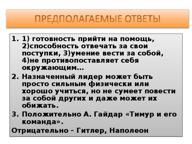 1) готовность прийти на помощь, 2)способность отвечать за свои поступки, 3)умение вести за собой, 4)не противопоставляет себя окружающим… Назначенный лидер может быть просто сильным физически или хорошо учиться, но не сумеет повести за собой других и даже может их обижать. Положительно А. Гайдар «Тимур и его команда». Отрицательно – Гитлер, Наполеон 