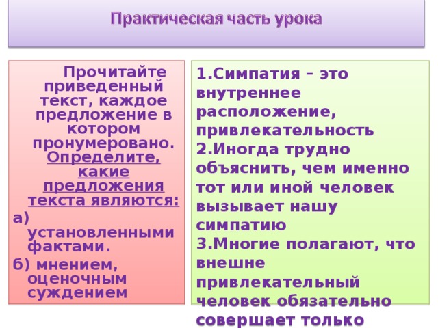 1.Симпатия – это внутреннее расположение, привлекательность 2.Иногда трудно объяснить, чем именно тот или иной человек вызывает нашу симпатию 3.Многие полагают, что внешне привлекательный человек обязательно совершает только хорошие поступки 4.Люди чаще доверяют тем, кого считают симпатичными  Прочитайте приведенный текст, каждое предложение в котором пронумеровано. Определите, какие предложения текста являются: а) установленными фактами. б) мнением, оценочным суждением   