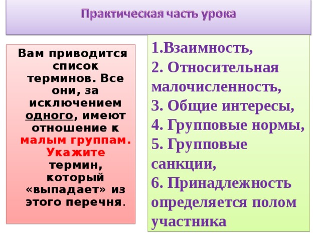 1.Взаимность, 2. Относительная малочисленность, 3. Общие интересы, 4. Групповые нормы, 5. Групповые санкции, 6. Принадлежность определяется полом участника   Вам приводится список терминов. Все они, за исключением одного , имеют отношение к малым группам. Укажите термин, который «выпадает» из этого перечня . 