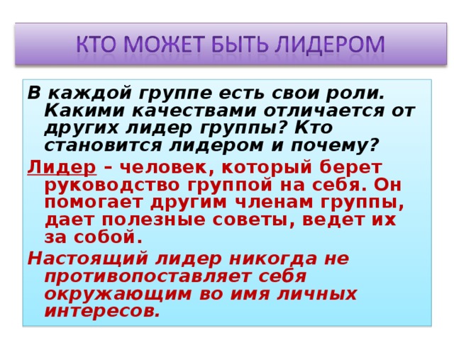 В каждой группе есть свои роли. Какими качествами отличается от других лидер группы? Кто становится лидером и почему? Лидер – человек, который берет руководство группой на себя. Он помогает другим членам группы, дает полезные советы, ведет их за собой. Настоящий лидер никогда не противопоставляет себя окружающим во имя личных интересов. 