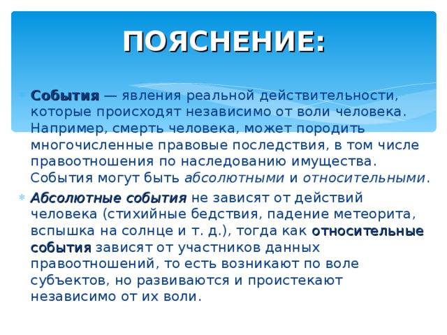 ПОЯСНЕНИЕ: События  — явления реальной действительности, которые происходят независимо от воли человека. Например, смерть человека, может породить многочисленные правовые последствия, в том числе правоотношения по наследованию имущества. События могут быть  абсолютными  и  относительными . Абсолютные события не зависят от действий человека (стихийные бедствия, падение метеорита, вспышка на солнце и т. д.), тогда как относительные события зависят от участников данных правоотношений, то есть возникают по воле субъектов, но развиваются и проистекают независимо от их воли. 