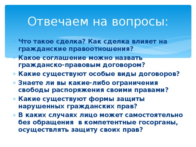 Отвечаем на вопросы: Что такое сделка? Как сделка влияет на гражданские правоотношения? Какое соглашение можно назвать гражданско-правовым договором? Какие существуют особые виды договоров? Знаете ли вы какие-либо ограничения свободы распоряжения своими правами? Какие существуют формы защиты нарушенных гражданских прав? В каких случаях лицо может самостоятельно без обращения в компетентные госорганы, осуществлять защиту своих прав? 