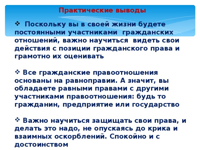 Практические выводы  Поскольку вы в своей жизни будете постоянными участниками гражданских отношений, важно научиться видеть свои действия с позиции гражданского права и грамотно их оценивать   Все гражданские правоотношения основаны на равноправии. А значит, вы обладаете равными правами с другими участниками правоотношения: будь то гражданин, предприятие или государство   Важно научиться защищать свои права, и делать это надо, не опускаясь до крика и взаимных оскорблений. Спокойно и с достоинством 