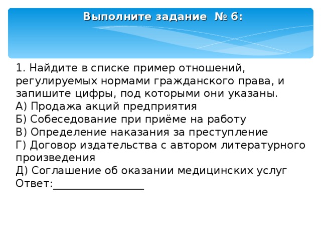 Выполните задание № 6:    1. Найдите в списке пример отношений, регулируемых нормами гражданского права, и запишите цифры, под которыми они указаны. А) Продажа акций предприятия Б) Собеседование при приёме на работу В) Определение наказания за преступление Г) Договор издательства с автором литературного произведения Д) Соглашение об оказании медицинских услуг Ответ:_________________ 