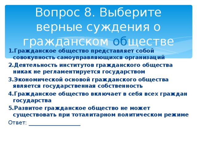 Вопрос 8. Выберите верные суждения о гражданском об ществе 1.Гражданское общество представляет собой совокупность самоуправляющихся организаций 2.Деятельность институтов гражданского общества никак не регламентируется государством 3.Экономической основой гражданского общества является государственная собственность 4.Гражданское общество включает в себя всех граждан государства 5.Развитое гражданское общество не может существовать при тоталитарном политическом режиме Ответ: ___________________ 