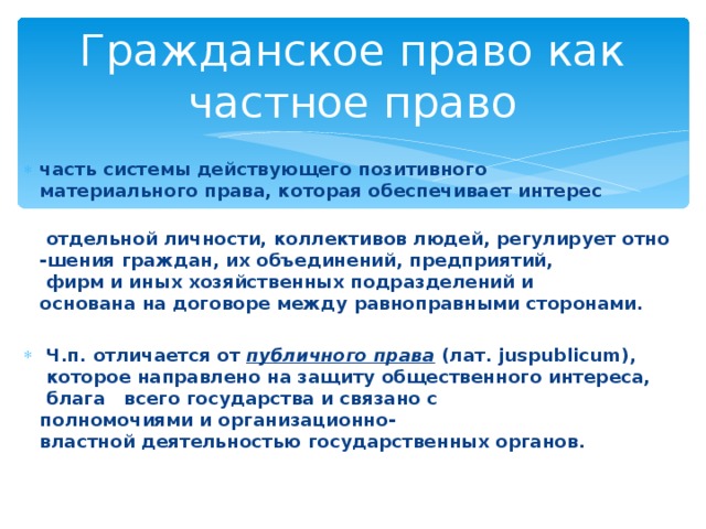 Гражданское право как частное право часть системы действующего позитивного материального права, которая обеспечивает интерес   отдельной личности, коллективов людей, регулирует отно-шения граждан, их объединений, предприятий,  фирм и иных хозяйственных подразделений и основана на договоре между равноправными сторонами.    Ч.п. отличается от  публичного права  (лат. juspublicum),  которое направлено на защиту общественного интереса,  блага  всего государства и связано с полномочиями и организационно-властной деятельностью государственных органов. 