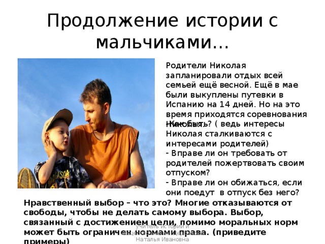Продолжение истории с мальчиками… Родители Николая запланировали отдых всей семьей ещё весной. Ещё в мае были выкуплены путевки в Испанию на 14 дней. Но на это время приходятся соревнования Николая. Как быть? ( ведь интересы Николая сталкиваются с интересами родителей)  Вправе ли он требовать от родителей пожертвовать своим отпуском?  Вправе ли он обижаться, если они поедут в отпуск без него? Нравственный выбор – что это? Многие отказываются от свободы, чтобы не делать самому выбора. Выбор, связанный с достижением цели, помимо моральных норм может быть ограничен нормами права. (приведите примеры) учитель истории и обществознания Щербакова Наталья Ивановна 
