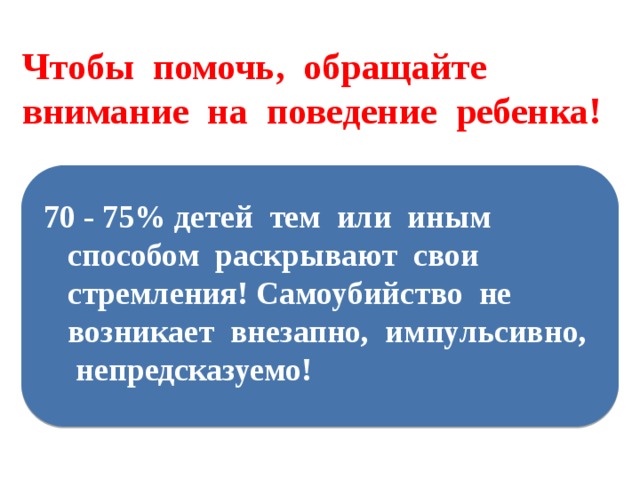 Чтобы помочь, обращайте внимание на поведение ребенка! 70 - 75% детей тем или иным способом раскрывают свои стремления! Самоубийство не возникает внезапно, импульсивно, непредсказуемо! 