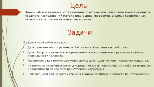Цель Целью работы является отображение практической связи темы многогранников, предмета исследований математики с древних времен, и самых современных технологий, в том числе и нанотехнологий. Задачи В задачи этой работы входит: Дать понятие многогранников. Рассказать об их типах и свойствах. Дать обзор о практическом применении многогранников в различных сферах деятельности человека. Рассмотреть как многогранники используются для изучения строения вещества. На примере различных форм углерода показать, как меняются свойства вещества в зависимости от его пространственной структуры. Показать, как важна математика за гранью видимого, в области нанотехнологий. 