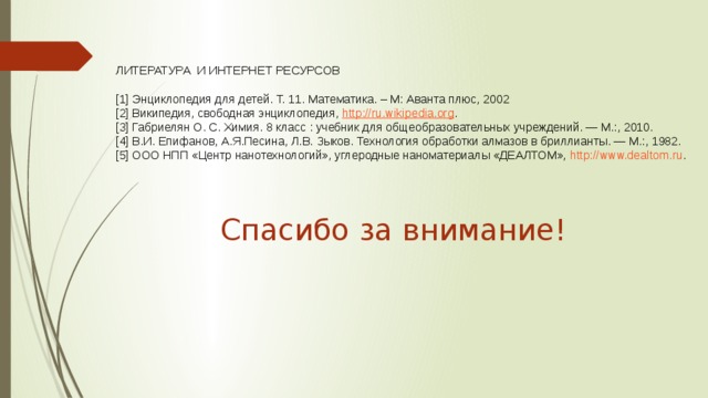 ЛИТЕРАТУРА И ИНТЕРНЕТ РЕСУРСОВ [1] Энциклопедия для детей. Т. 11. Математика. – М: Аванта плюс, 2002 [2] Википедия, свободная энциклопедия, http://ru.wikipedia.org . [3] Габриелян О. С. Химия. 8 класс : учебник для общеобразовательных учреждений. — М.:, 2010. [4] В.И. Епифанов, А.Я.Песина, Л.В. Зыков. Технология обработки алмазов в бриллианты. — М.:, 1982. [5] ООО НПП «Центр нанотехнологий», углеродные наноматериалы «ДЕАЛТОМ», http://www.dealtom.ru . Спасибо за внимание! 