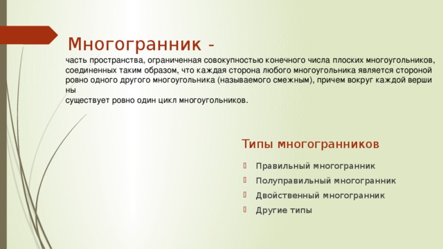 Многогранник - часть пространства, ограниченная совокупностью конечного числа плоских многоугольников, соединенных таким образом, что каждая сторона любого многоугольника является стороной ровно одного другого многоугольника (называемого смежным), причем вокруг каждой вершины существует ровно один цикл многоугольников.  Типы многогранников Правильный многогранник Полуправильный многогранник Двойственный многогранник Другие типы 