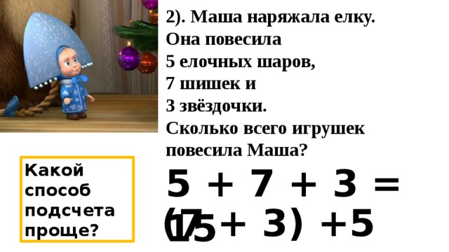 2). Маша наряжала елку.  Она повесила  5 елочных шаров,  7 шишек и  3 звёздочки.  Сколько всего игрушек повесила Маша? 5 + 7 + 3 = 15 Какой способ подсчета проще? (7 + 3) +5 =15 
