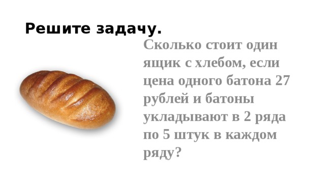 Решите задачу. Сколько стоит один ящик с хлебом, если цена одного батона 27 рублей и батоны укладывают в 2 ряда по 5 штук в каждом ряду? 