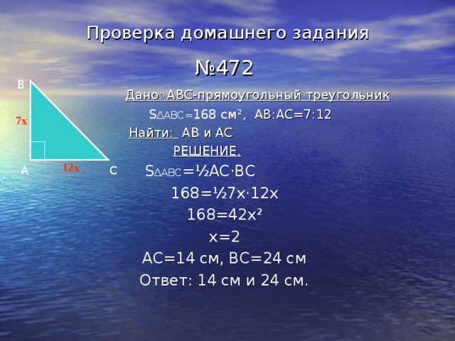 Проверка домашнего задания № 472  Дано: ABC- прямоугольный треугольник  S ∆ABC= 168 см ² , AB : AC=7 :12  Найти:  AB и AC  РЕШЕНИЕ.  S ∆ABC = ½ АС · ВС  168= ½ 7х · 12х 168=42х ² х=2 АС=14 см, ВС=24 см Ответ: 14 см и 24 см. B 7x 12x А C 