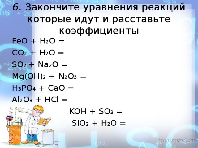 6. Закончите уравнения реакций которые идут и расставьте коэффициенты FeO + H 2 O = CO 2 + H 2 O = SO 2 + Na 2 O = Mg(OH) 2 + N 2 O 5 = H 3 PO 4 + CaO = Al 2 O 3 + HCl =  KOH + SO 3 =  SiO 2 + H 2 O = 