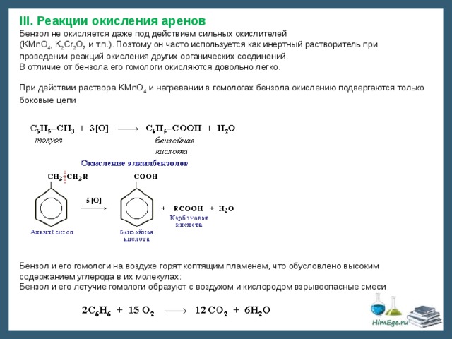 III. Реакции окисления аренов Бензол не окисляется даже под действием сильных окислителей  (KMnO 4 , K 2 Cr 2 O 7 и т.п.). Поэтому он часто используется как инертный растворитель при проведении реакций окисления других органических соединений. В отличие от бензола его гомологи окисляются довольно легко.   При действии раствора KMnO 4 и нагревании в гомологах бензола окислению подвергаются только боковые цепи Бензол и его гомологи на воздухе горят коптящим пламенем, что обусловлено высоким содержанием углерода в их молекулах: Бензол и его летучие гомологи образуют с воздухом и кислородом взрывоопасные смеси 