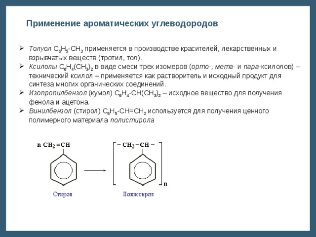 Применение ароматических углеводородов Толуол С 6 Н 5 -СН 3 применяется в производстве красителей, лекарственных и взрывчатых веществ (тротил, тол). Ксилолы С 6 Н 4 (СН 3 ) 2 в виде смеси трех изомеров ( орто -, мета - и пара -ксилолов) – технический ксилол – применяется как растворитель и исходный продукт для синтеза многих органических соединений. Изопропилбензол (кумол) С 6 Н 4 -СН(СН 3 ) 2 – исходное вещество для получения фенола и ацетона. Винилбензол (стирол) C 6 H 5 -CН=СН 2 используется для получения ценного полимерного материала полистирола 