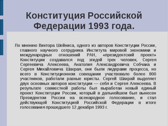 Конституция Российской Федерации 1993 года. По мнению Виктора Шейниса, одного из авторов Конституции России, главного научного сотрудника Института мировой экономики и международных отношений РАН, «президентский проект» Конституции создавался под эгидой трех человек, Сергея Сергеевича Алексеева, Анатолия Александровича Собчака и Сергея Михайловича Шахрая, они были лидерами процесса, но всего в Конституционном совещании участвовало более 800 участников, работали разные юристы. Сергей Шахрай выделяет двух основных авторов конституции — себя и Сергея Алексеева. В результате совместной работы был выработан новый единый проект Конституции России, который в дальнейшем был вынесен Президентом России на всенародное голосование, и стал действующей Конституцией Российской Федерации в итоге голосования прошедшего 12 декабря 1993 г. 