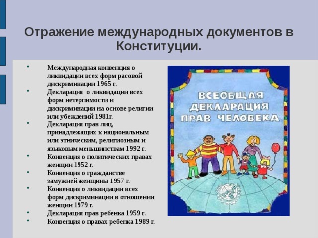 Отражение международных документов в Конституции. Международная конвенция о ликвидации всех форм расовой дискриминации 1965 г. Декларация о ликвидации всех форм нетерпимости и дискриминации на основе религии или убеждений 1981г. Декларация прав лиц, принадлежащих к национальным или этническим, религиозным и языковым меньшинствам 1992 г. Конвенция о политических правах женщин 1952 г. Конвенция о гражданстве замужней женщины 1957 г. Конвенция о ликвидации всех форм дискриминации в отношении женщин 1979 г. Декларация прав ребенка 1959 г. Конвенция о правах ребенка 1989 г. 