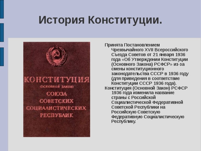 История Конституции. Принята Постановлением Чрезвычайного XVII Всероссийского Съезда Советов от 21 января 1936 года «Об Утверждении Конституции (Основного Закона) РСФСР» из-за смены конституционного законодательства СССР в 1936 году (для приведения в соответствие Конституции СССР 1936 года). Конституция (Основной Закон) РСФСР 1936 года изменила название страны с Российской Социалистической Федеративной Советской Республики на Российскую Советскую Федеративную Социалистическую Республику. 