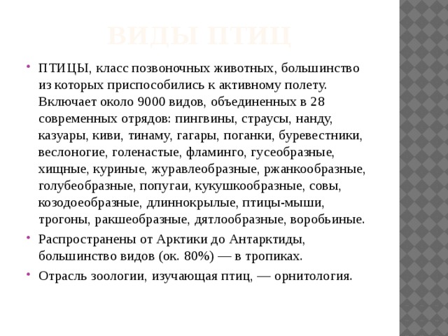 Виды птиц ПТИЦЫ, класс позвоночных животных, большинство из которых приспособились к активному полету. Включает около 9000 видов, объединенных в 28 современных отрядов: пингвины, страусы, нанду, казуары, киви, тинаму, гагары, поганки, буревестники, веслоногие, голенастые, фламинго, гусеобразные, хищные, куриные, журавлеобразные, ржанкообразные, голубеобразные, попугаи, кукушкообразные, совы, козодоеобразные, длиннокрылые, птицы-мыши, трогоны, ракшеобразные, дятлообразные, воробьиные. Распространены от Арктики до Антарктиды, большинство видов (ок. 80%) — в тропиках. Отрасль зоологии, изучающая птиц, — орнитология. 