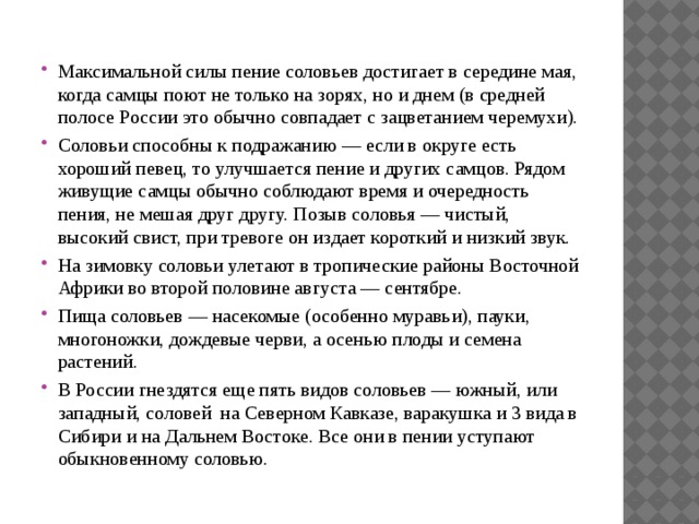 Максимальной силы пение соловьев достигает в середине мая, когда самцы поют не только на зорях, но и днем (в средней полосе России это обычно совпадает с зацветанием черемухи). Соловьи способны к подражанию — если в округе есть хороший певец, то улучшается пение и других самцов. Рядом живущие самцы обычно соблюдают время и очередность пения, не мешая друг другу. Позыв соловья — чистый, высокий свист, при тревоге он издает короткий и низкий звук. На зимовку соловьи улетают в тропические районы Восточной Африки во второй половине августа — сентябре. Пища соловьев — насекомые (особенно муравьи), пауки, многоножки, дождевые черви, а осенью плоды и семена растений. В России гнездятся еще пять видов соловьев — южный, или западный, соловей на Северном Кавказе, варакушка и 3 вида в Сибири и на Дальнем Востоке. Все они в пении уступают обыкновенному соловью. 