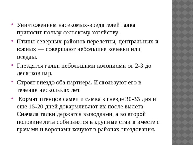 Уничтожением насекомых-вредителей галка приносит пользу сельскому хозяйству. Птицы северных районов перелетны, центральных и южных — совершают небольшие кочевки или оседлы. Гнездятся галки небольшими колониями от 2-3 до десятков пар. Строят гнездо оба партнера. Используют его в течение нескольких лет.  Кормят птенцов самец и самка в гнезде 30-33 дня и еще 15-20 дней докармливают их после вылета. Сначала галки держатся выводками, а во второй половине лета собираются в крупные стаи и вместе с грачами и воронами кочуют в районах гнездования. 