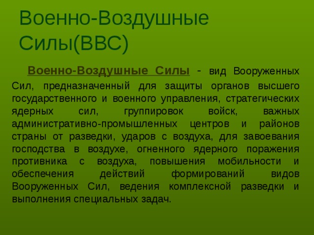 Военно-Воздушные Силы(ВВС) Военно-Воздушные Силы - вид Вооруженных Сил,  предназначенный для защиты органов высшего государственного и военного управления, стратегических ядерных сил, группировок войск, важных административно-промышленных центров и районов страны от разведки, ударов с воздуха, для завоевания господства в воздухе, огненного ядерного поражения противника с воздуха, повышения мобильности и обеспечения действий формирований видов Вооруженных Сил, ведения комплексной разведки и выполнения специальных задач.  