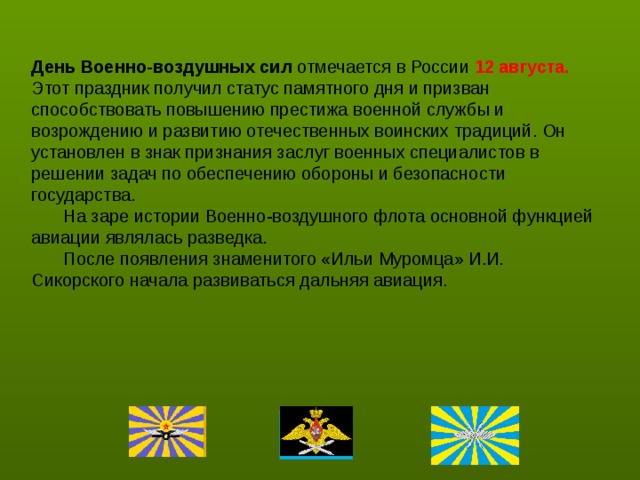   День Военно-воздушных сил отмечается в России 12 августа. Этот праздник получил статус памятного дня и призван способствовать повышению престижа военной службы и возрождению и развитию отечественных воинских традиций. Он установлен в знак признания заслуг военных специалистов в решении задач по обеспечению обороны и безопасности государства.   На заре истории Военно-воздушного флота основной функцией авиации являлась разведка.  После появления знаменитого «Ильи Муромца» И.И. Сикорского начала развиваться дальняя авиация.   