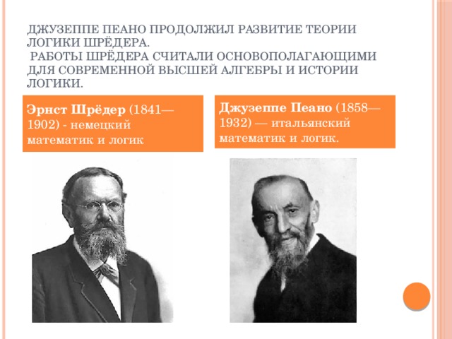 Джузеппе Пеано продолжил развитие теории логики Шрёдера.  Работы Шрёдера считали основополагающими для современной высшей алгебры и истории логики. Эрнст Шрёдер  (1841—1902) - немецкий математик и логик Джузеппе Пеано  (1858—1932) — итальянский математик и логик.  