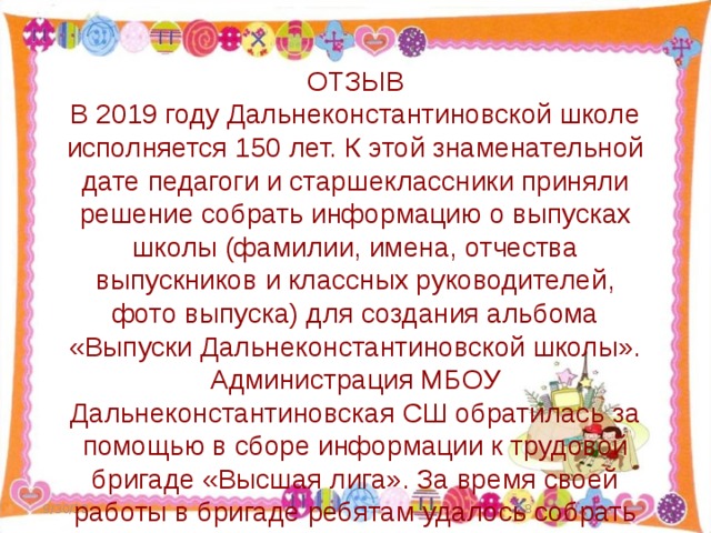 ОТЗЫВ В 2019 году Дальнеконстантиновской школе исполняется 150 лет. К этой знаменательной дате педагоги и старшеклассники приняли решение собрать информацию о выпусках школы (фамилии, имена, отчества выпускников и классных руководителей, фото выпуска) для создания альбома «Выпуски Дальнеконстантиновской школы». Администрация МБОУ Дальнеконстантиновская СШ обратилась за помощью в сборе информации к трудовой бригаде «Высшая лига». За время своей работы в бригаде ребятам удалось собрать фотографии 36 выпусков. Таким образом, работа по созданию альбома началась. Выражаю благодарность воспитанникам бригады за неравнодушное отношение к порученному делу, за активность, проявленную в ходе начала работы над проектом. Заместитель директора А.А. Лицова 9/30/18  