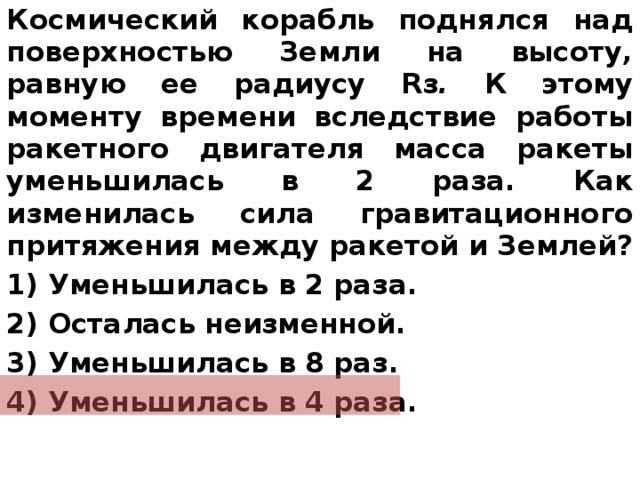 Космический корабль поднялся над поверхностью Земли на высоту, равную ее радиусу  R з . К этому моменту времени вследствие работы ракетного двигателя масса ракеты уменьшилась в 2 раза. Как изменилась сила гравитационного притяжения между ракетой и Землей? 1) Уменьшилась в 2 раза. 2) Осталась неизменной. 3) Уменьшилась в 8 раз. 4) Уменьшилась в 4 раза.   